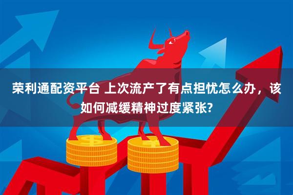 荣利通配资平台 上次流产了有点担忧怎么办，该如何减缓精神过度紧张?