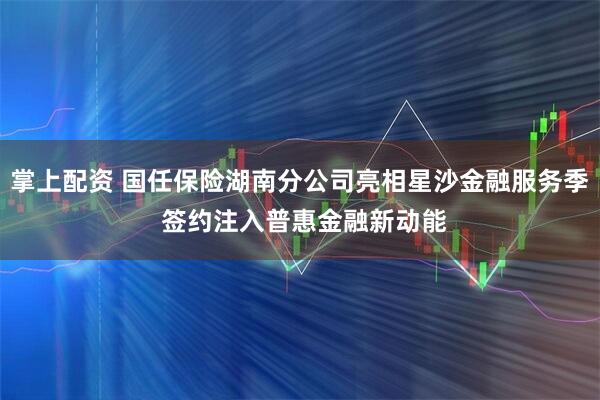 掌上配资 国任保险湖南分公司亮相星沙金融服务季 签约注入普惠金融新动能