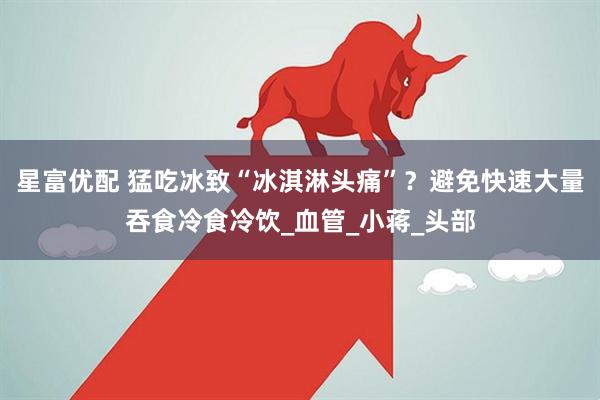 星富优配 猛吃冰致“冰淇淋头痛”?避免快速大量吞食冷食冷饮_血管_小蒋_头部