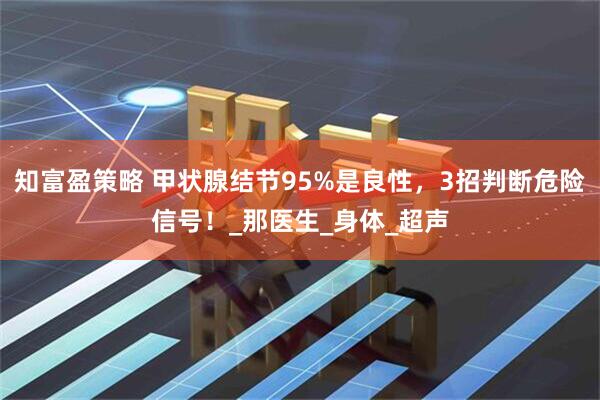 知富盈策略 甲状腺结节95%是良性,3招判断危险信号!_那医生_身体_超声